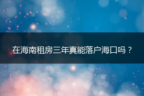 在海南租房三年真能落户海口吗？