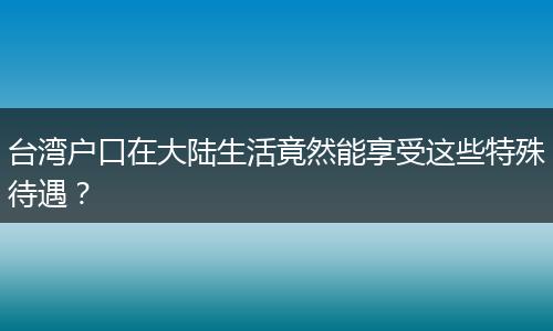 台湾户口在大陆生活竟然能享受这些特殊待遇？