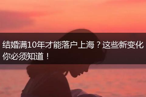 结婚满10年才能落户上海？这些新变化你必须知道！