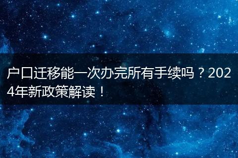 户口迁移能一次办完所有手续吗？2024年新政策解读！