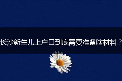 长沙新生儿上户口到底需要准备啥材料？