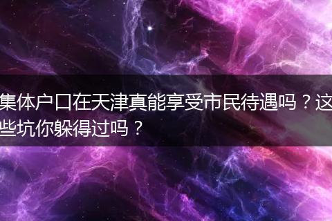 集体户口在天津真能享受市民待遇吗？这些坑你躲得过吗？