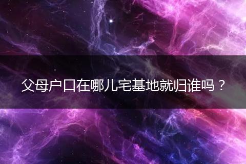 父母户口在哪儿宅基地就归谁吗？