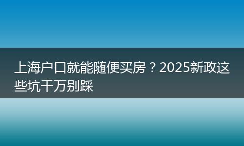上海户口就能随便买房？2025新政这些坑千万别踩