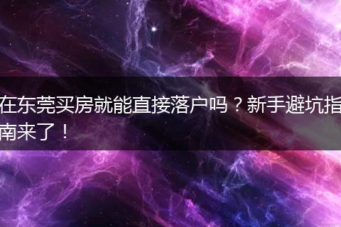 在东莞买房就能直接落户吗？新手避坑指南来了！