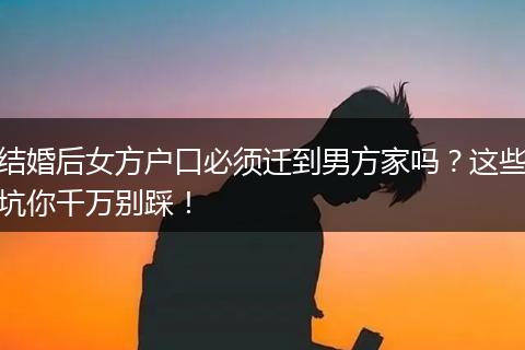 结婚后女方户口必须迁到男方家吗？这些坑你千万别踩！