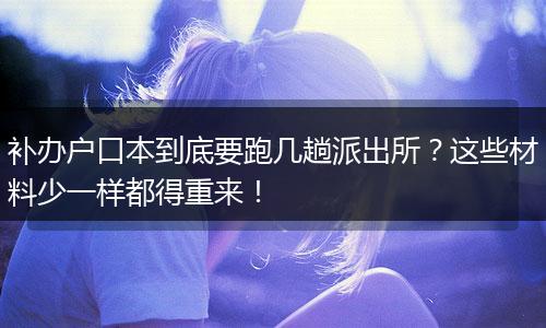 补办户口本到底要跑几趟派出所？这些材料少一样都得重来！