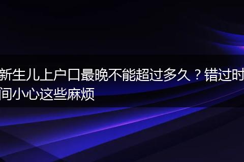 新生儿上户口最晚不能超过多久？错过时间小心这些麻烦