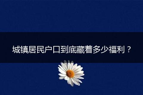 城镇居民户口到底藏着多少福利？