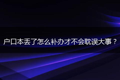 户口本丢了怎么补办才不会耽误大事？