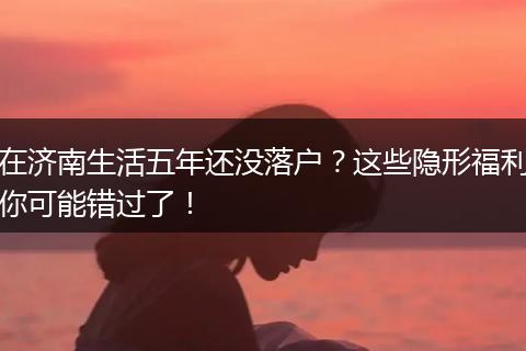 在济南生活五年还没落户？这些隐形福利你可能错过了！