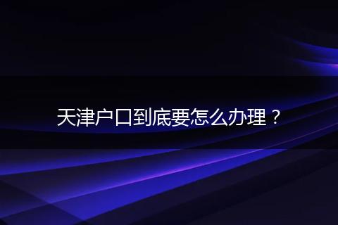 天津户口到底要怎么办理？