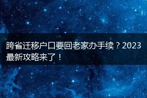 跨省迁移户口要回老家办手续？2023最新攻略来了！