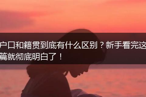 户口和籍贯到底有什么区别？新手看完这篇就彻底明白了！