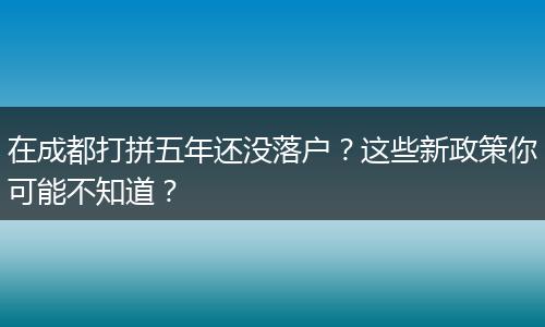 在成都打拼五年还没落户？这些新政策你可能不知道？