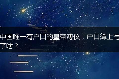 中国唯一有户口的皇帝溥仪，户口簿上写了啥？