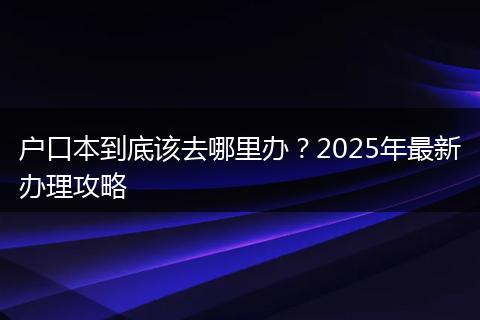 户口本到底该去哪里办？2025年最新办理攻略