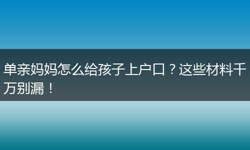 单亲妈妈怎么给孩子上户口？这些材料千万别漏！