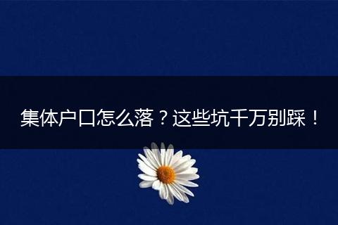 集体户口怎么落？这些坑千万别踩！
