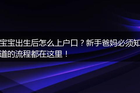 宝宝出生后怎么上户口？新手爸妈必须知道的流程都在这里！