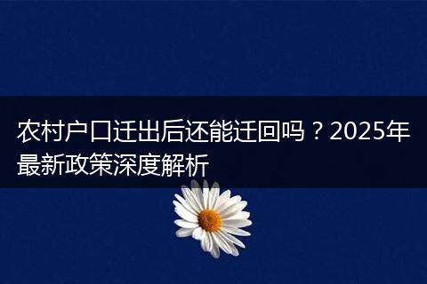 农村户口迁出后还能迁回吗？2025年最新政策深度解析