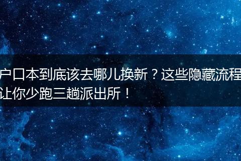户口本到底该去哪儿换新？这些隐藏流程让你少跑三趟派出所！