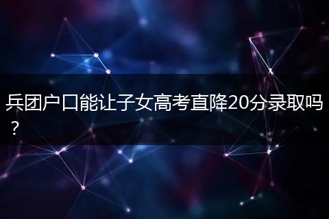 兵团户口能让子女高考直降20分录取吗？