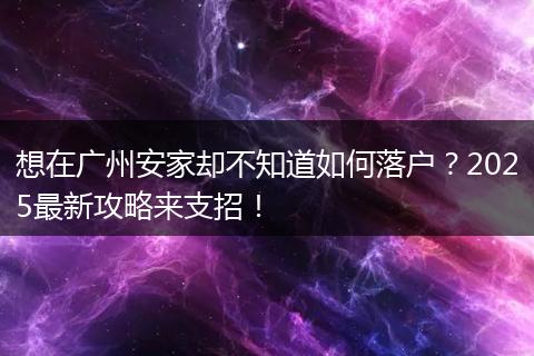 想在广州安家却不知道如何落户？2025最新攻略来支招！