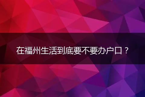 在福州生活到底要不要办户口？