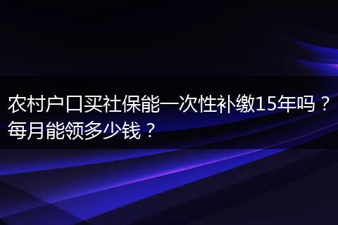 农村户口买社保能一次性补缴15年吗？每月能领多少钱？
