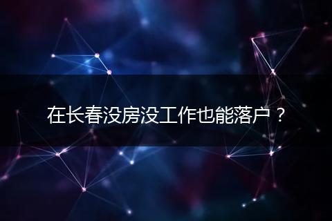 在长春没房没工作也能落户？