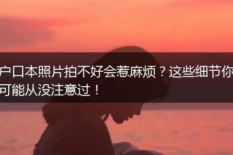 户口本照片拍不好会惹麻烦？这些细节你可能从没注意过！