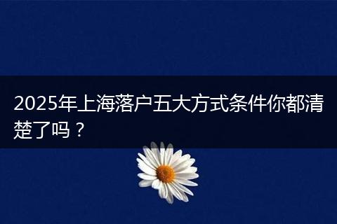 2025年上海落户五大方式条件你都清楚了吗？