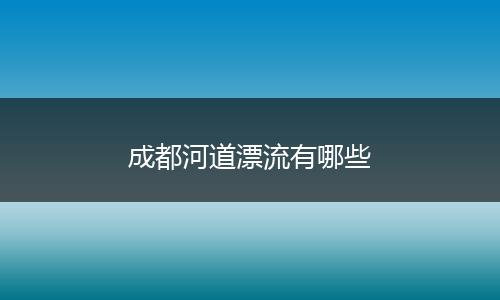 成都河道漂流有哪些