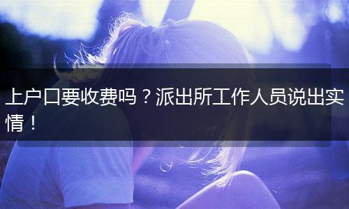 上户口要收费吗？派出所工作人员说出实情！
