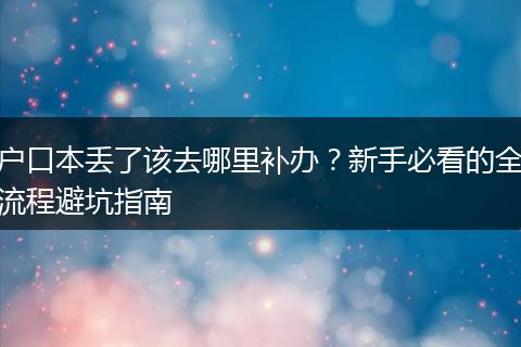 户口本丢了该去哪里补办？新手必看的全流程避坑指南