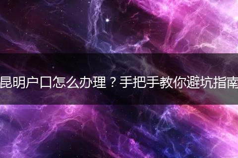 昆明户口怎么办理？手把手教你避坑指南