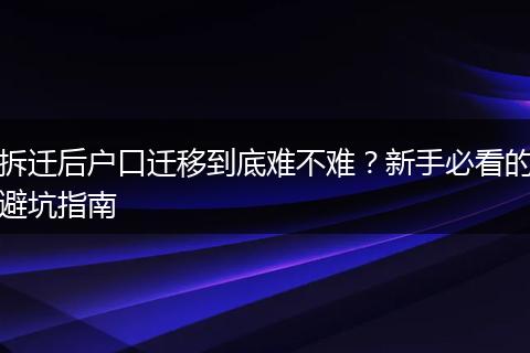 拆迁后户口迁移到底难不难？新手必看的避坑指南
