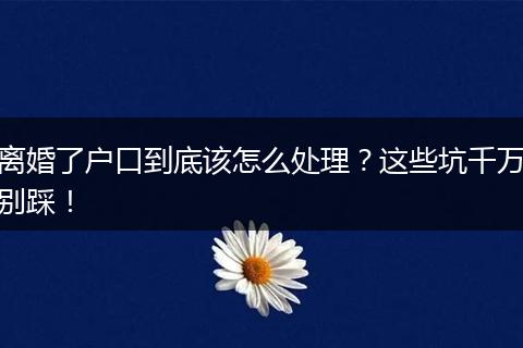 离婚了户口到底该怎么处理？这些坑千万别踩！