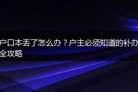 户口本丢了怎么办？户主必须知道的补办全攻略