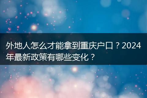 外地人怎么才能拿到重庆户口？2024年最新政策有哪些变化？