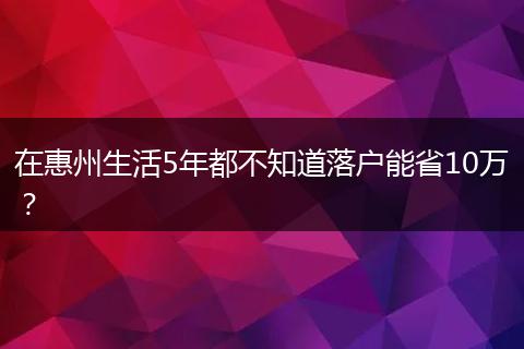 在惠州生活5年都不知道落户能省10万？