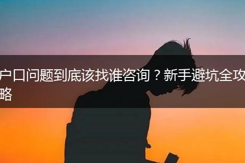 户口问题到底该找谁咨询？新手避坑全攻略