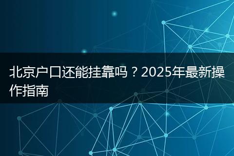 北京户口还能挂靠吗？2025年最新操作指南