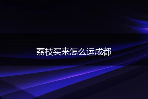 荔枝买来怎么运成都