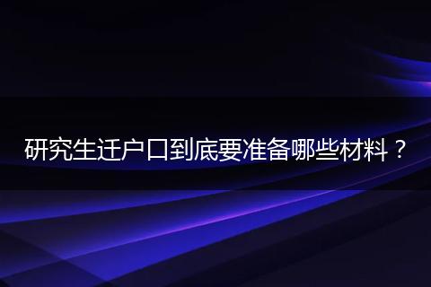 研究生迁户口到底要准备哪些材料？