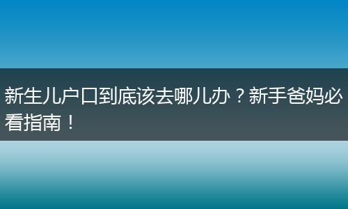 新生儿户口到底该去哪儿办？新手爸妈必看指南！