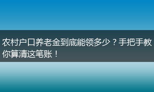 农村户口养老金到底能领多少？手把手教你算清这笔账！