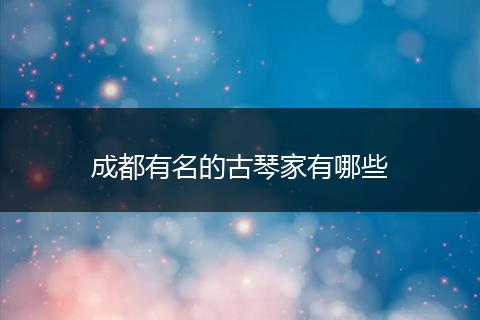 成都有名的古琴家有哪些