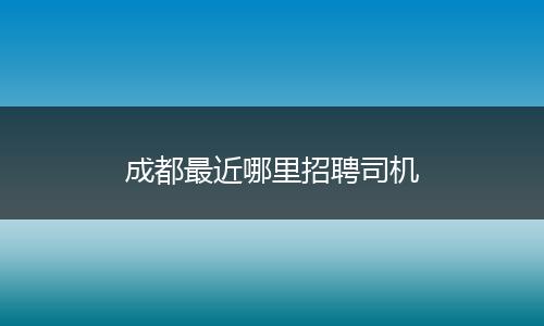 成都最近哪里招聘司机